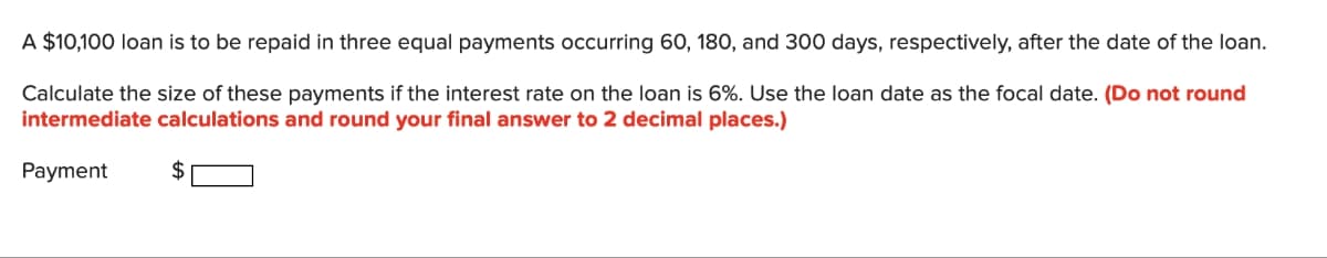 A $10,100 loan is to be repaid in three equal payments occurring 60, 180, and 300 days, respectively, after the date of the loan.
Calculate the size of these payments if the interest rate on the loan is 6%. Use the loan date as the focal date. (Do not round
intermediate calculations and round your final answer to 2 decimal places.)
Payment