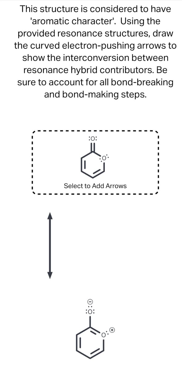This structure is considered to have
'aromatic character'. Using the
provided resonance structures, draw
the curved electron-pushing arrows to
show the interconversion between
resonance hybrid contributors. Be
sure to account for all bond-breaking
and bond-making steps.
1
:0:
O:
Select to Add Arrows
- 0:0