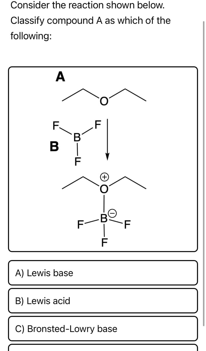 Consider the reaction shown below.
Classify compound A as which of the
following:
A
F.
B
F
F-
F
B
F
A) Lewis base
B) Lewis acid
C) Bronsted-Lowry base
F