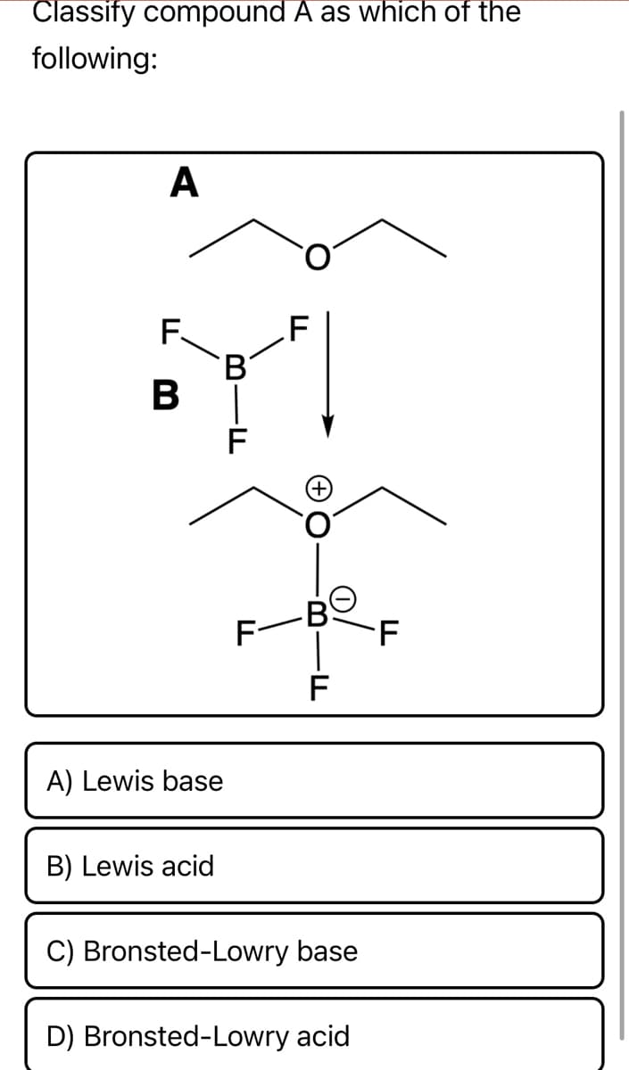 Classify compound A as which of the
following:
A
F.
B |
В'
F
F
B
F
A) Lewis base
B) Lewis acid
C) Bronsted-Lowry base
D) Bronsted-Lowry acid
F