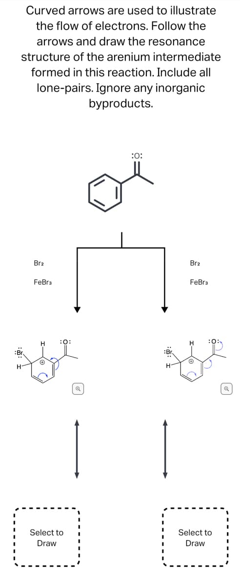Curved arrows are used to illustrate
the flow of electrons. Follow the
arrows and draw the resonance
structure of the arenium intermediate
formed in this reaction. Include all
lone-pairs. Ignore any inorganic
byproducts.
Br2
FeBr3
:0:
Br
Ade
H
Select to
Draw
:0:
Br
H-
Br2
FeBr3
Select to
Draw