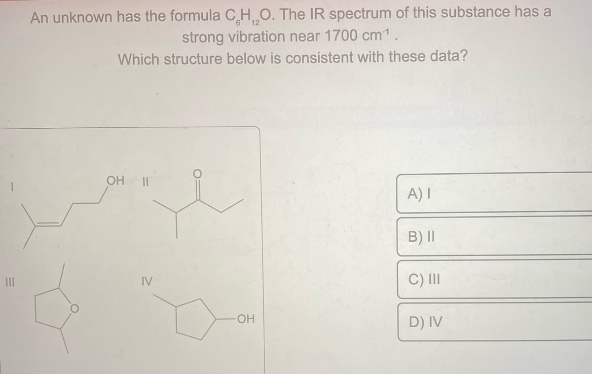 |||
An unknown has the formula C H₂O. The IR spectrum of this substance has a
strong vibration near 1700 cm-¹.
Which structure below is consistent with these data?
OH ||
IV
-OH
A) I
B) II
C) III
D) IV