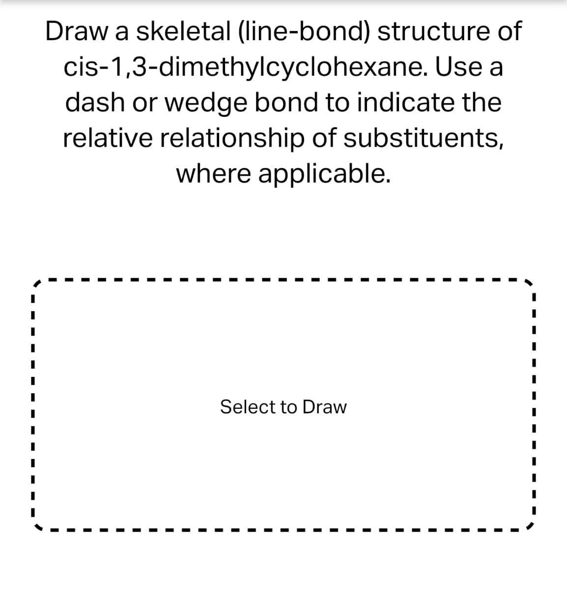 Draw a skeletal (line-bond) structure of
cis-1,3-dimethylcyclohexane. Use a
dash or wedge bond to indicate the
relative relationship of substituents,
where applicable.
Select to Draw