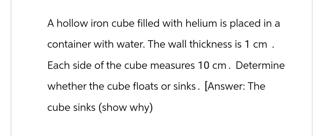 A hollow iron cube filled with helium is placed in a
container with water. The wall thickness is 1 cm.
Each side of the cube measures 10 cm. Determine
whether the cube floats or sinks. [Answer: The
cube sinks (show why)