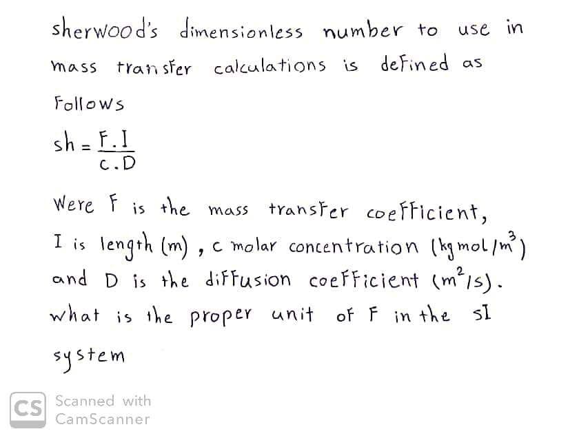 CS
sherwood's dimensionless number to
use in
mass transfer calculations is defined as
Follows
sh = F. I
C.D
I is
Were F is the mass transfer coefficient,
length (m), c molar concentration (kgmol/m³)
and D is the diffusion coefficient (m²/s).
what is the proper unit
proper unit of F in the sl
system
Scanned with
CamScanner