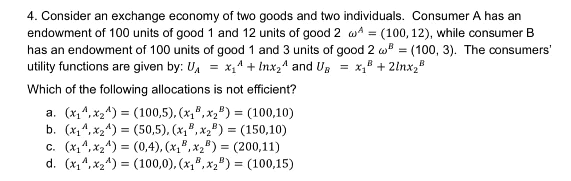 4. Consider an exchange economy of two goods and two individuals. Consumer A has an
endowment of 100 units of good 1 and 12 units of good 2 wA = (100,12), while consumer B
has an endowment of 100 units of good 1 and 3 units of good 2 wB = (100, 3). The consumers'
utility functions are given by: UA
х,4 + Inx,A and UB
x,B + 2lnx,B
%3D
Which of the following allocations is not efficient?
a. (x,4,x24) = (100,5), (x,³, x2³) = (100,10)
b. (x,4, x24) = (50,5), (x,®, x,³) = (150,10)
c. (x,4, x24) = (0,4), (x,³, x,") = (200,11)
d. (x,4, x24) = (100,0), (x1",x,") = (100,15)
%3D
