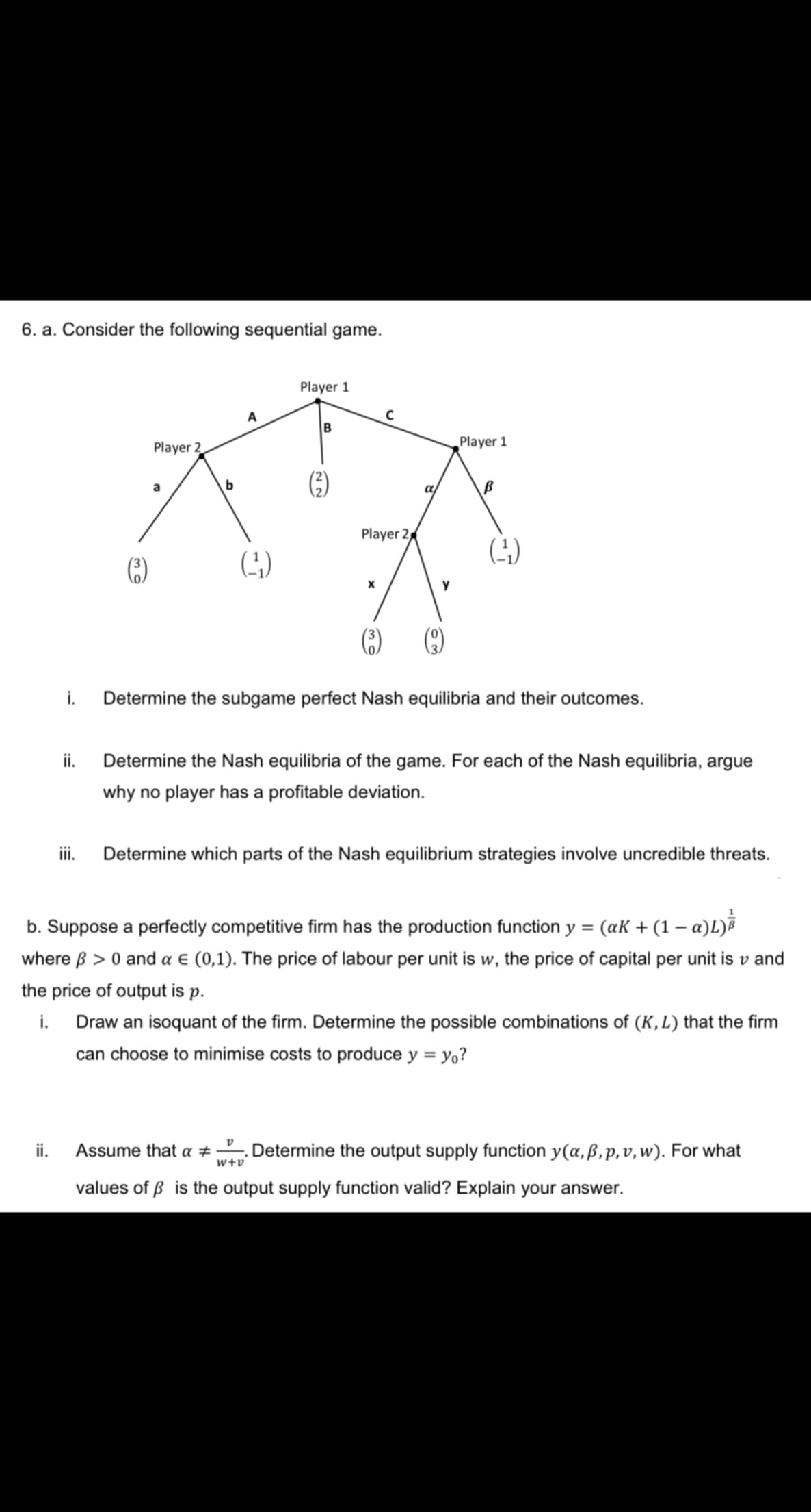 6. a. Consider the following sequential game.
Player 1
A
Player 2
Player 1
(G)
a
a
Player 2
(4)
y
i.
Determine the subgame perfect Nash equilibria and their outcomes.
ii.
Determine the Nash equilibria of the game. For each of the Nash equilibria, argue
why no player has a profitable deviation.
ii.
Determine which parts of the Nash equilibrium strategies involve uncredible threats.
b. Suppose a perfectly competitive firm has the production function y = (aK + (1 – a)L)
where ß > 0 and a € (0,1). The price of labour per unit is w, the price of capital per unit is v and
the price of output is p.
i. Draw an isoquant of the firm. Determine the possible combinations of (K, L) that the firm
can choose to minimise costs to produce y = y,?
ii.
Assume that a #
Determine the output supply function y(a, ß, p, v, w). For what
w+v
values of ß is the output supply function valid? Explain your answer.
