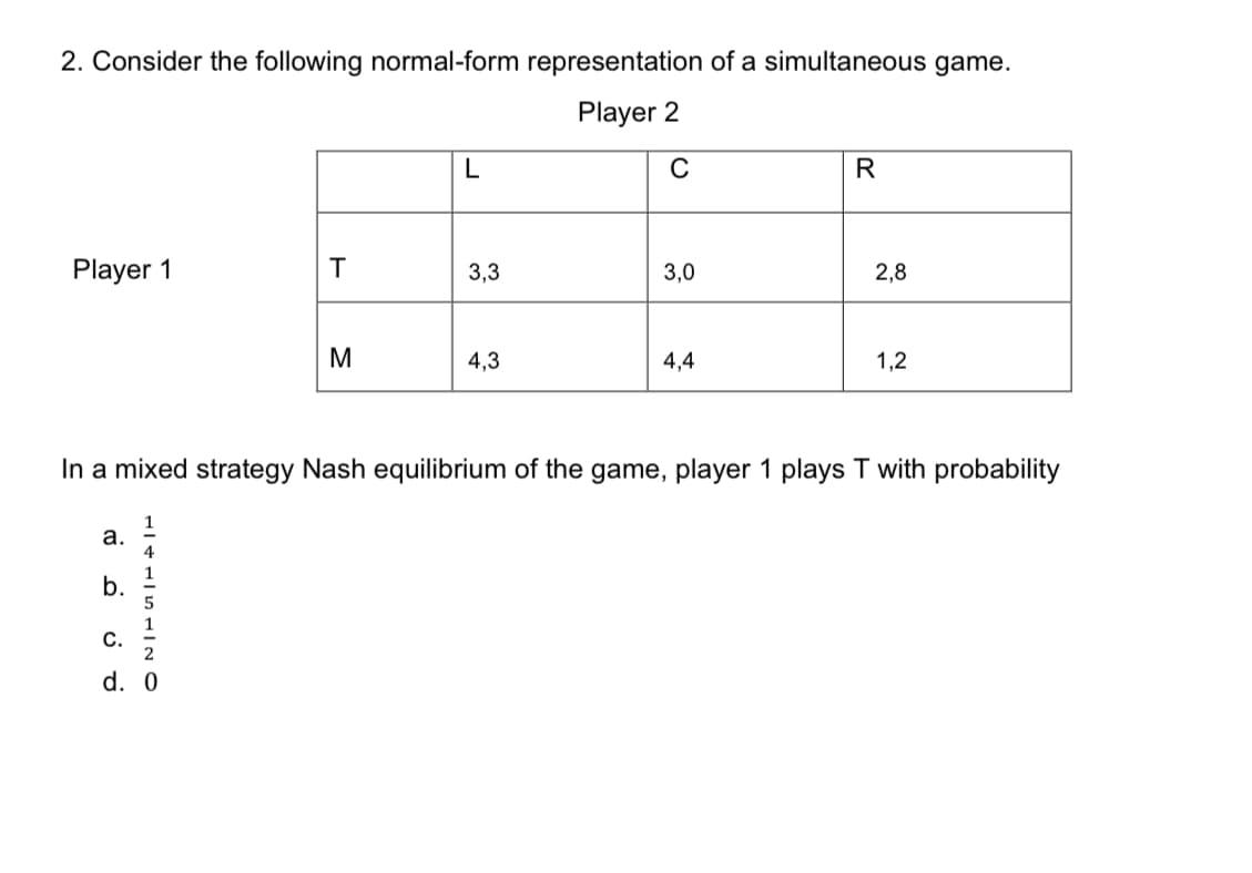 2. Consider the following normal-form representation of a simultaneous game.
Player 2
L
R
Player 1
3,3
3,0
2,8
4,3
4,4
1,2
In a mixed strategy Nash equilibrium of the game, player 1 plays T with probability
a.
1
b.
1
C.
d. 0
