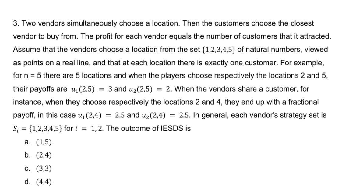 3. Two vendors simultaneously choose a location. Then the customers choose the closest
vendor to buy from. The profit for each vendor equals the number of customers that it attracted.
Assume that the vendors choose a location from the set {1,2,3,4,5} of natural numbers, viewed
as points on a real line, and that at each location there is exactly one customer. For example,
for n = 5 there are 5 locations and when the players choose respectively the locations 2 and 5,
their payoffs are u(2,5) = 3 and u2(2,5)
= 2. When the vendors share a customer, for
%3D
instance, when they choose respectively the locations 2 and 4, they end up with a fractional
payoff, in this case u¡(2,4)
= 2.5 and uz(2,4)
= 2.5. In general, each vendor's strategy set is
Si = {1,2,3,4,5} for i
1, 2. The outcome of IESDS is
%3D
а. (1,5)
b. (2,4)
с. (3,3)
d. (4,4)
