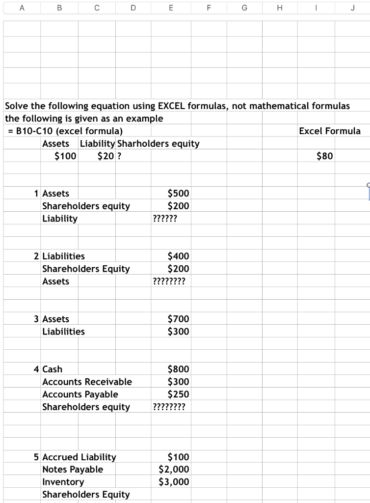 A
B
C
D
Assets Liability Sharholders equity
$100 $20 ?
1 Assets
Shareholders equity
Liability
3 Assets
2 Liabilities
Shareholders Equity
Assets
Liabilities
Solve the following equation using EXCEL formulas, not mathematical formulas
the following is given as an example
= B10-C10 (excel formula)
E
4 Cash
Accounts Receivable
Accounts Payable
Shareholders equity
5 Accrued Liability
Notes Payable
Inventory
Shareholders Equity
$500
$200
??????
$400
$200
????????
$700
$300
$800
$300
$250
????????
F
$100
$2,000
$3,000
G
H
J
Excel Formula
$80