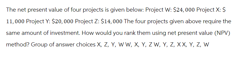 The net present value of four projects is given below: Project W: $24,000 Project X: $
11,000 Project Y: $20,000 Project Z: $14,000 The four projects given above require the
same amount of investment. How would you rank them using net present value (NPV)
method? Group of answer choices X, Z, Y, W W, X, Y, Z W, Y, Z, XX, Y, Z, W