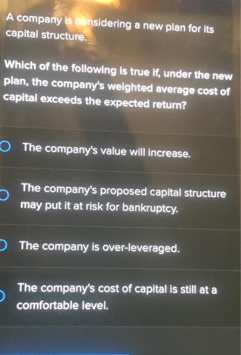 A company is considering a new plan for its
capital structure.
Which of the following is true if, under the new
plan, the company's weighted average cost of
capital exceeds the expected return?
The company's value will increase.
The company's proposed capital structure
may put it at risk for bankruptcy.
O The company is over-leveraged.
The company's cost of capital is still at a
comfortable level.