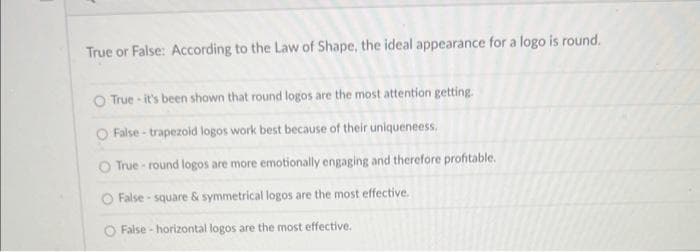 True or False: According to the Law of Shape, the ideal appearance for a logo is round.
O True-it's been shown that round logos are the most attention getting.
O False-trapezoid logos work best because of their uniqueneess.
O True-round logos are more emotionally engaging and therefore profitable.
O False-square & symmetrical logos are the most effective.
O False-horizontal logos are the most effective.