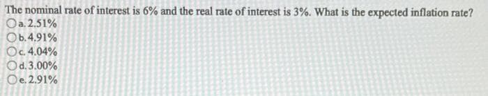 The nominal rate of interest is 6% and the real rate of interest is 3%. What is the expected inflation rate?
Oa. 2.51%
Ob.4.91%
Oc. 4.04%
Od. 3.00%
Oe. 2.91%