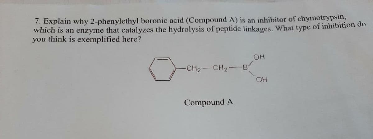 7. Explain why 2-phenylethyl boronic acid (Compound A) is an inhibitor of chymotrypsin,
which is an enzyme that catalyzes the hydrolysis of peptide linkages. What type of inhibition do
you think is exemplified here?
OH
-CH2-CH2
B
HO,
Compound A
