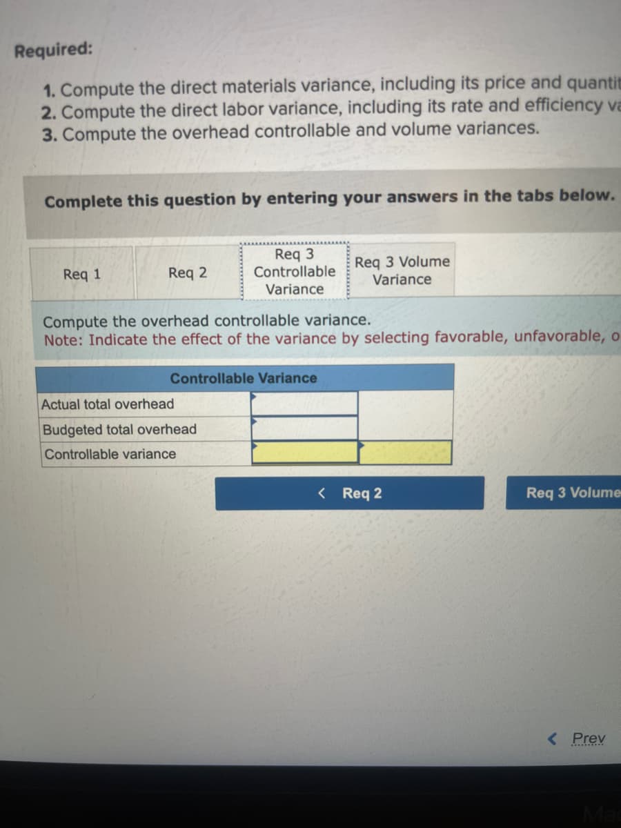 Required:
1. Compute the direct materials variance, including its price and quantit
2. Compute the direct labor variance, including its rate and efficiency va
3. Compute the overhead controllable and volume variances.
Complete this question by entering your answers in the tabs below.
Req 1
Req 2
Req 3
Controllable
Variance
Compute the overhead controllable variance.
Note: Indicate the effect of the variance by selecting favorable, unfavorable, o
Controllable Variance
Actual total overhead
Budgeted total overhead
Controllable variance
Req 3 Volume
Variance
< Req 2
Req 3 Volume
< Prev
Mac
