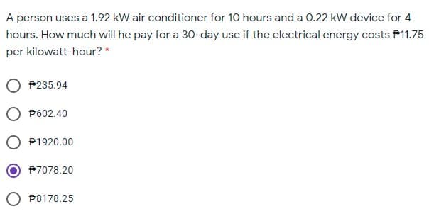 A person uses a 1.92 kW air conditioner for 10 hours and a 0.22 kW device for 4
hours. How much will he pay for a 30-day use if the electrical energy costs P11.75
per kilowatt-hour? *
P235.94
P602.40
P1920.00
P7078.20
O P8178.25
