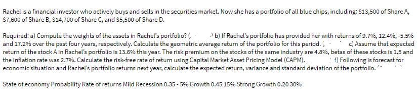 Rachel is a financial investor who actively buys and sells in the securities market. Now she has a portfolio of all blue chips, including: $13,500 of Share A,
$7,600 of Share B, $14,700 of Share C, and $5,500 of Share D.
Required: a) Compute the weights of the assets in Rachel's portfolio? (. -
and 17.2% over the past four years, respectively. Calculate the geometric average return of the portfolio for this period. - c) Assume that expected
return of the stock A in Rachel's portfolio is 13.6% this year. The risk premium on the stocks of the same industry are 4.8%, betas of these stocks is 1.5 and
the inflation rate was 2.7%. Calculate the risk-free rate of retum using Capital Market Asset Pricing Model (CAPM).
economic situation and Rachel's portfolio returns next year, calculate the expected return, variance and standard deviation of the portfolio.*
b) If Rachel's portfolio has provided her with returns of 9.7%, 12.4%, -5.5%
:1) Following is forecast for
State of economy Probability Rate of returns Mild Recession 0.35 - 5% Growth 0.45 15% Strong Growth 0.20 30%
