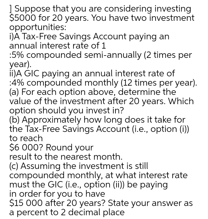 | Suppose that you are considering investing
$5000 for 20 years. You have two investment
opportunities:
i)A Tax-Free Savings Account paying an
annual interest rate of 1
:5% compounded semi-annually (2 times per
year).
ii)A GIC paying an annual interest rate of
:4% compounded monthly (12 times per year).
(a) For each option above, determine the
value of the investment after 20 years. Which
option should you invest in?
(b) Approximately how long does it take for
the Tax-Free Savings Account (i.e., option (i))
to reach
$6 000? Round your
result to the nearest month.
(c) Assuming the investment is still
compounded monthly, at what interest rate
must the GIC (i.e., option (ii)) be paying
in order for you to have
$15 000 after 20 years? State your answer as
a percent to 2 decimal place
