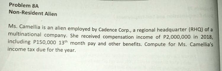 Problem 8A
do
Non-Resident Alien
Ms. Camellia is an alien employed by Cadence Corp., a regional headquarter (RHQ) of a
multinational company. She received compensation income of P2,000,000 in 2018,
including P150,000 13th month pay and other benefits. Compute for Ms. Camellia's
income tax due for the year.

