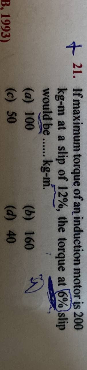 200
+21. If maximum torque of an induction motor is
kg-m at a slip of 12%, the torque at 6% slip
would be...... kg-m.
1
(a) 100
(b) 160
(c) 50
(d) 40
B, 1993)