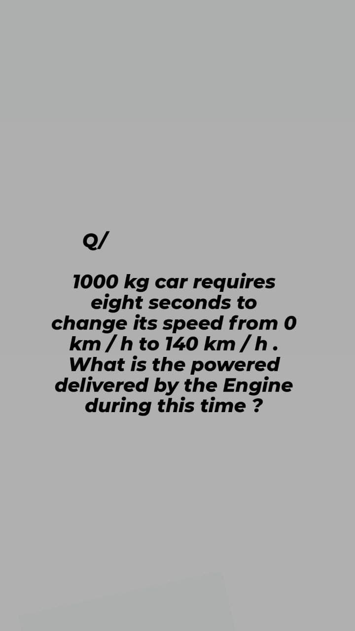 Q/
1000 kg car requires
eight seconds to
change its speed from 0
km/h to 140 km/h.
What is the powered
delivered by the Engine
during this time?