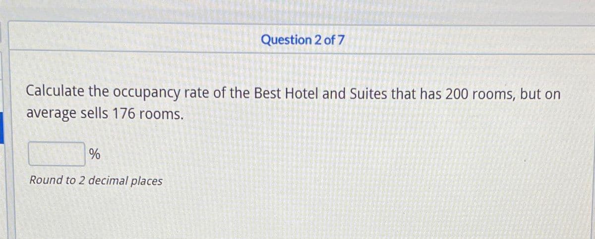 Question 2 of 7
Calculate the occupancy rate of the Best Hotel and Suites that has 200 rooms, but on
average sells 176 rooms.
%
Round to 2 decimal places
