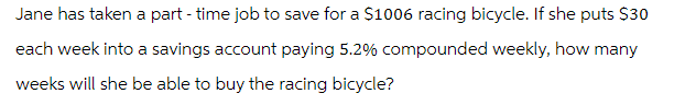 Jane has taken a part-time job to save for a $1006 racing bicycle. If she puts $30
each week into a savings account paying 5.2% compounded weekly, how many
weeks will she be able to buy the racing bicycle?
