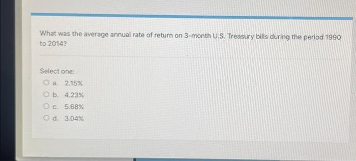 What was the average annual rate of return on 3-month U.S. Treasury bills during the period 1990
to 2014?
Select one:
O a. 2.15%
O b. 4.23%
O c. 5.68%
O d. 3.04%