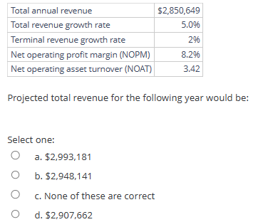 Total annual revenue
Total revenue growth rate
Terminal revenue growth rate
Net operating profit margin (NOPM)
Net operating asset turnover (NOAT)
Projected total revenue for the following year would be:
Select one:
O
O
O
$2,850,649
5.0%
2%
8.2%
3.42
a. $2,993,181
b. $2,948,141
c. None of these are correct
d. $2,907,662