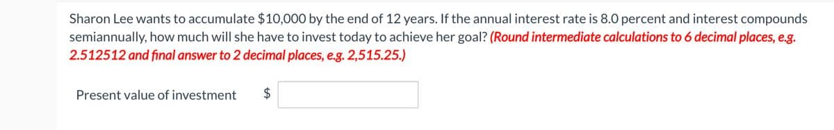 Sharon Lee wants to accumulate $10,000 by the end of 12 years. If the annual interest rate is 8.0 percent and interest compounds
semiannually, how much will she have to invest today to achieve her goal? (Round intermediate calculations to 6 decimal places, e.g.
2.512512 and final answer to 2 decimal places, e.g. 2,515.25.)
Present value of investment
LA
$