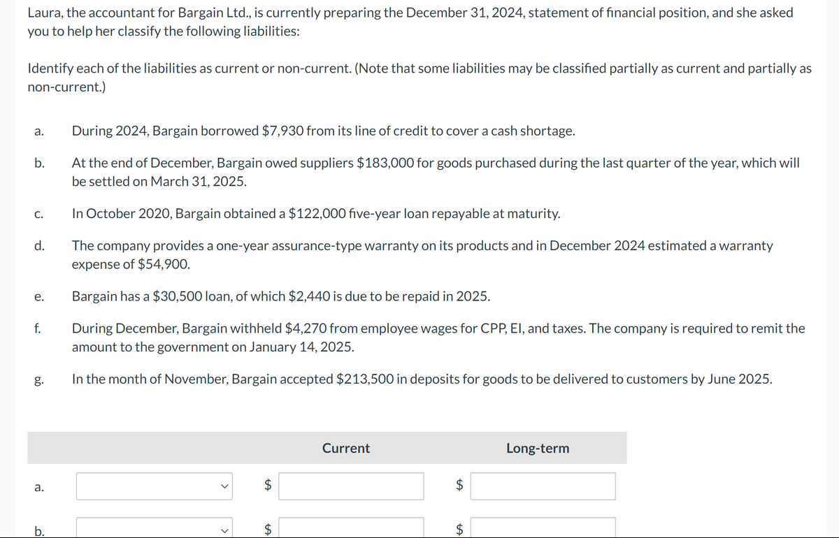 Laura, the accountant for Bargain Ltd., is currently preparing the December 31, 2024, statement of financial position, and she asked
you to help her classify the following liabilities:
Identify each of the liabilities as current or non-current. (Note that some liabilities may be classified partially as current and partially as
non-current.)
a.
b.
C.
d.
e.
f.
g.
a.
b.
During 2024, Bargain borrowed $7,930 from its line of credit to cover a cash shortage.
At the end of December, Bargain owed suppliers $183,000 for goods purchased during the last quarter of the year, which will
be settled on March 31, 2025.
In October 2020, Bargain obtained a $122,000 five-year loan repayable at maturity.
The company provides a one-year assurance-type warranty on its products and in December 2024 estimated a warranty
expense of $54,900.
Bargain has a $30,500 loan, of which $2,440 is due to be repaid in 2025.
During December, Bargain withheld $4,270 from employee wages for CPP, EI, and taxes. The company is required to remit the
amount to the government on January 14, 2025.
In the month of November, Bargain
accepted $213,500 in deposits for goods to be delivered to customers by June 2025.
LA
LA
$
Current
LA
$
Long-term