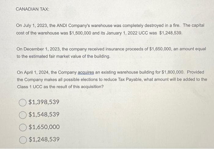 CANADIAN TAX:
On July 1, 2023, the ANDI Company's warehouse was completely destroyed in a fire. The capital
cost of the warehouse was $1,500,000 and its January 1, 2022 UCC was $1,248,539.
On December 1, 2023, the company received insurance proceeds of $1,650,000, an amount equal
to the estimated fair market value of the building.
On April 1, 2024, the Company acquires an existing warehouse building for $1,800,000. Provided
the Company makes all possible elections to reduce Tax Payable, what amount will be added to the
Class 1 UCC as the result of this acquisition?
$1,398,539
$1,548,539
$1,650,000
$1,248,539