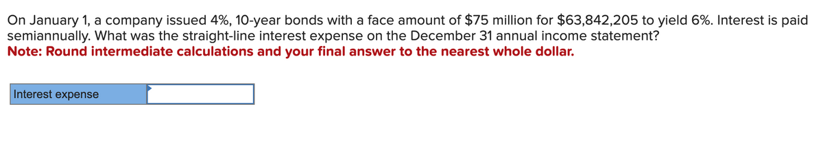 On January 1, a company issued 4%, 10-year bonds with a face amount of $75 million for $63,842,205 to yield 6%. Interest is paid
semiannually. What was the straight-line interest expense on the December 31 annual income statement?
Note: Round intermediate calculations and your final answer to the nearest whole dollar.
Interest expense