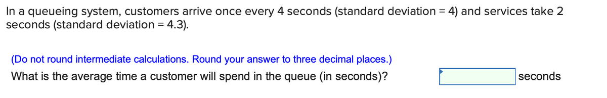 In a queueing system, customers arrive once every 4 seconds (standard deviation = 4) and services take 2
seconds (standard deviation = 4.3).
(Do not round intermediate calculations. Round your answer to three decimal places.)
What is the average time a customer will spend in the queue (in seconds)?
seconds
