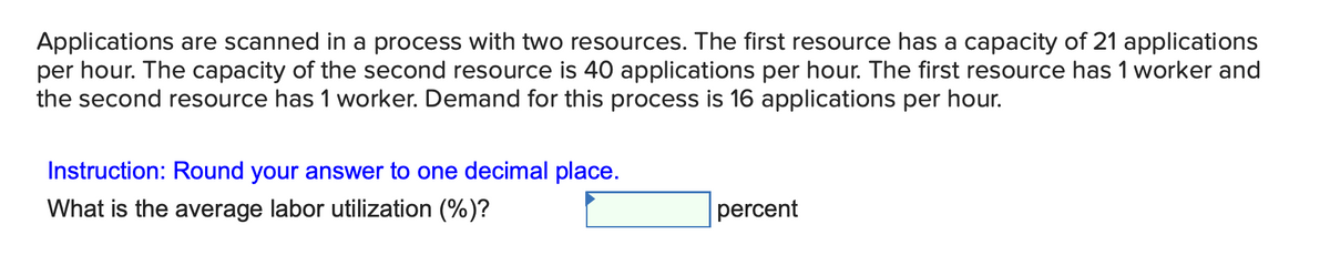 Applications are scanned in a process with two resources. The first resource has a capacity of 21 applications
per hour. The capacity of the second resource is 40 applications per hour. The first resource has 1 worker and
the second resource has 1 worker. Demand for this process is 16 applications per hour.
Instruction: Round your answer to one decimal place.
What is the average labor utilization (%)?
percent
