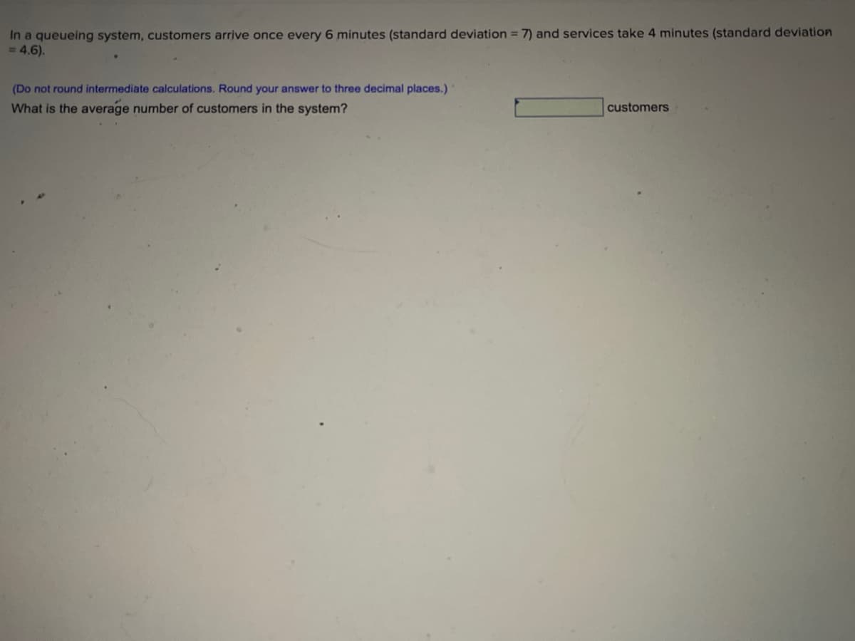 In a queueing system, customers arrive once every 6 minutes (standard deviation = 7) and services take 4 minutes (standard deviation
= 4,6).
(Do not round intermediate calculations. Round your answer to three decimal places.)
What is the average number of customers in the system?
customers
