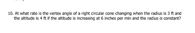 10. At what rate is the vertex angle of a right circular cone changing when the radius is 3 ft and
the altitude is 4 ft if the altitude is increasing at 6 inches per min and the radius is constant?