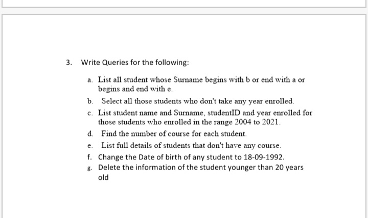3. Write Queries for the following:
a. List all student whose Surname begins with b or end with a or
begins and end with e.
b. Select all those students who don't take any year enrolled.
c. List student name and Surname, studentID and year enrolled for
those students who enrolled in the range 2004 to 2021.
d. Find the number of course for each student.
e. List full details of students that don't have any course.
f. Change the Date of birth of any student to 18-09-1992.
8. Delete the information of the student younger than 20 years
old
