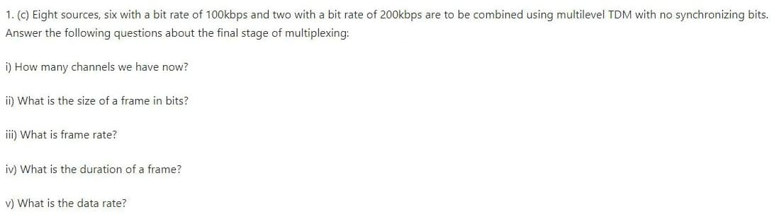 1. (c) Eight sources, six with a bit rate of 100kbps and two with a bit rate of 200kbps are to be combined using multilevel TDM with no synchronizing bits.
Answer the following questions about the final stage of multiplexing:
i) How many channels we have now?
ii) What is the size of a frame in bits?
iii) What is frame rate?
iv) What is the duration of a frame?
v) What is the data rate?
