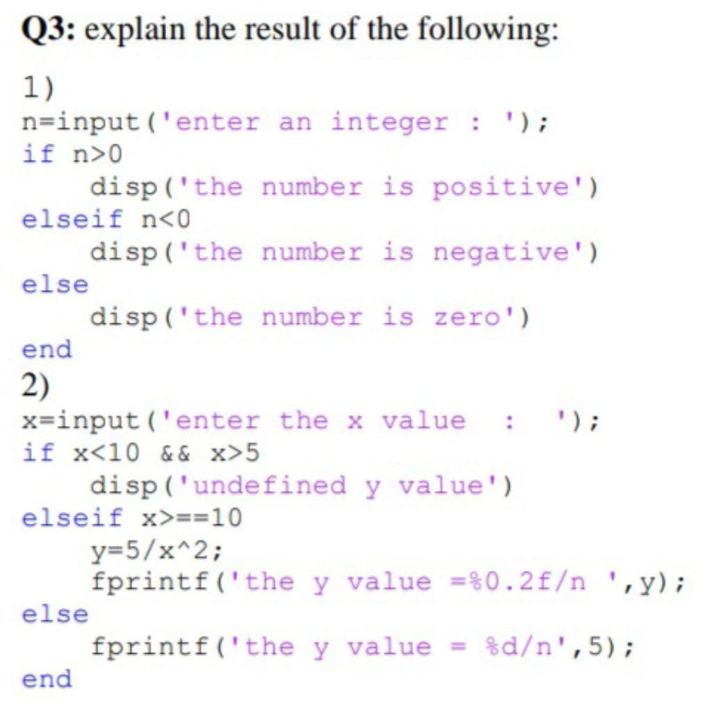 Q3: explain the result of the following:
1)
n=input('enter an integer : ');
if n>0
disp('the
number is positive')
elseif n<0
disp('the
number is negative')
else
disp('the number is zero')
end
2)
x=input('enter the x value :
if x<10 && x>5
disp('undefined y value')
elseif x>==10
y=5/x^2;
fprintf('the y value =%0.2 f/n ,y);
else
fprintf('the y value = %d/n',5);
end