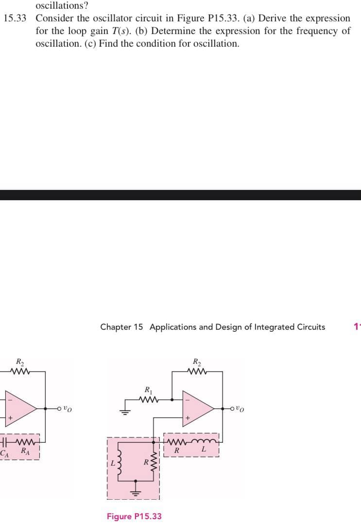 oscillations?
15.33 Consider the oscillator circuit in Figure P15.33. (a) Derive the expression
for the loop gain 7(s). (b) Determine the expression for the frequency of
oscillation. (c) Find the condition for oscillation.
Chapter 15 Applications and Design of Integrated Circuits
11
R₂
ww
R₁
www
-0%0
R₂
ww
www
CARA
vo
Figure P15.33
R
L