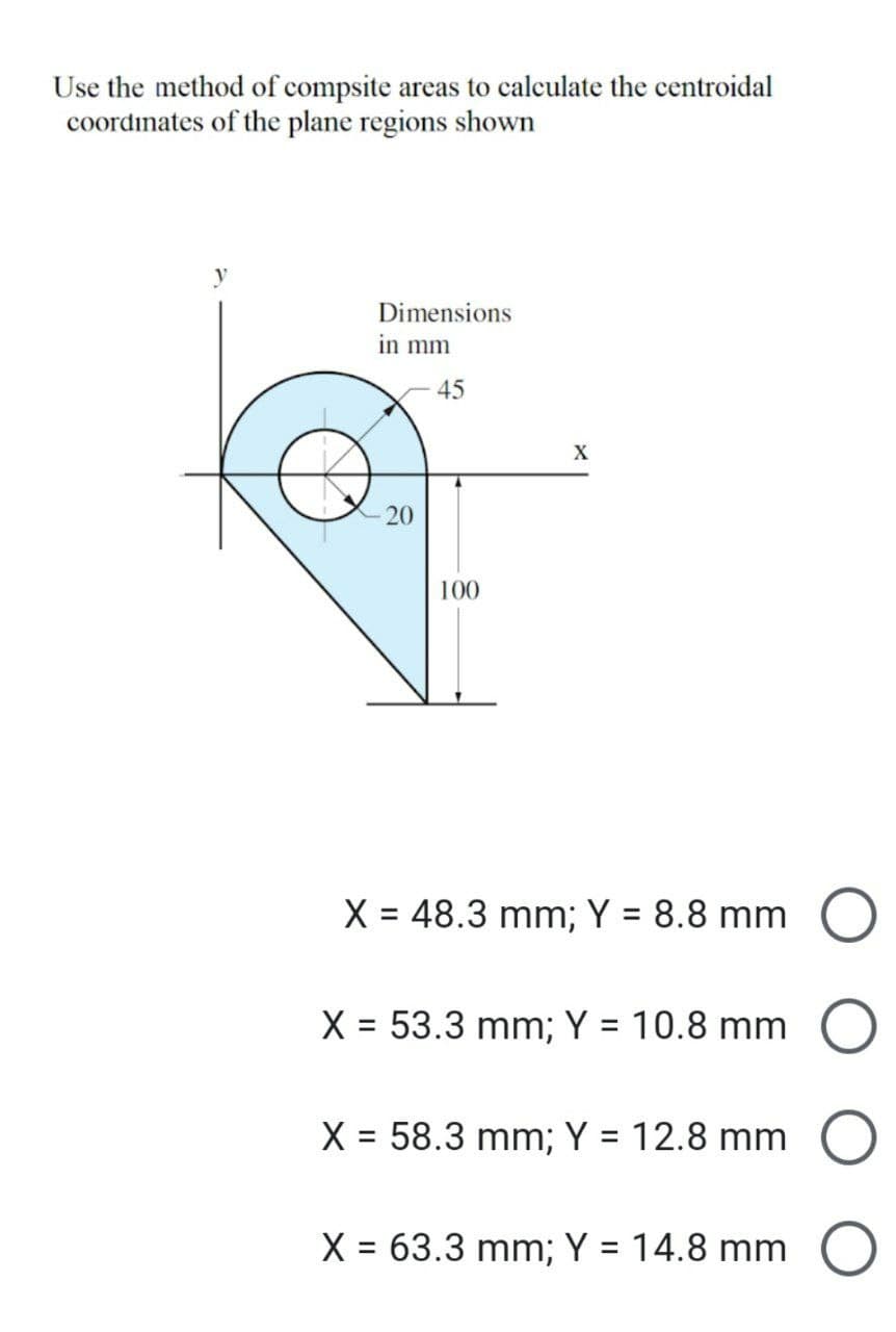 Use the method of compsite areas to calculate the centroidal
coordinates of the plane regions shown
y
Dimensions
in mm
-20
45
X
100
X = 48.3 mm; Y = 8.8 mm
X = 53.3 mm; Y = 10.8 mm
X = 58.3 mm; Y = 12.8 mm O
X = 63.3 mm; Y = 14.8 mm