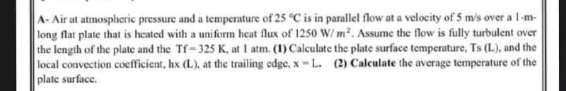 A- Air at atmospheric pressure and a temperature of 25 °C is in parallel flow at a velocity of 5 m/s over a 1-m-
long flat plate that is heated with a uniform heat flux of 1250 W/m². Assume the flow is fully turbulent over
the length of the plate and the Tf-325 K, at 1 atm. (1) Calculate the plate surface temperature, Ts (L), and the
local convection coefficient, hx (L), at the trailing edge, x-L. (2) Calculate the average temperature of the
plate surface.