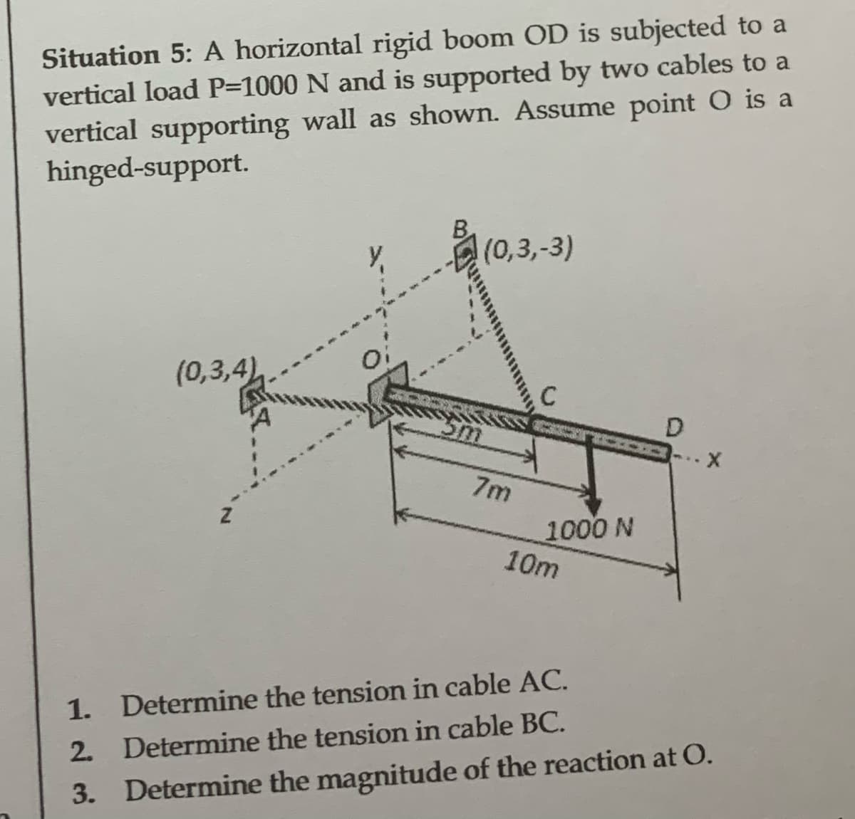 Situation 5: A horizontal rigid boom OD is subjected to a
vertical load P=1000 N and is supported by two cables to a
vertical supporting wall as shown. Assume point O is a
hinged-support.
(0,3,4)
(0,3,-3)
7m
C
1000 N
10m
D
1.
Determine the tension in cable AC.
2. Determine the tension in cable BC.
3. Determine the magnitude of the reaction at O.