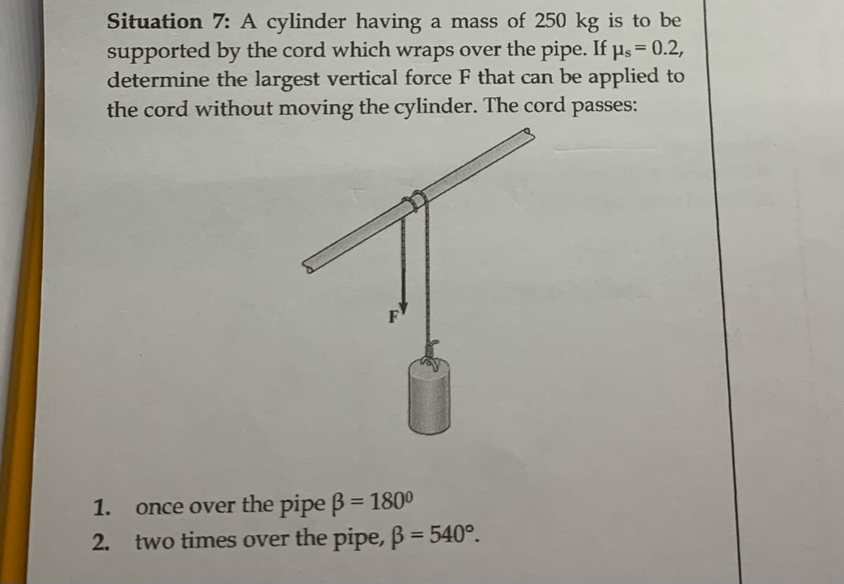 Situation 7: A cylinder having a mass of 250 kg is to be
supported by the cord which wraps over the pipe. If us = 0.2,
determine the largest vertical force F that can be applied to
the cord without moving the cylinder. The cord passes:
1. once over the pipe ß = 1800
2. two times over the pipe, ß = 540°.