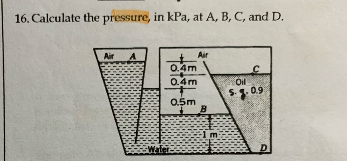 16. Calculate the pressure, in kPa, at A, B, C, and D.
Air A
Water
0.4m
0.4m
0.5m
Air
B
C
Oil
S.9.0.9
D