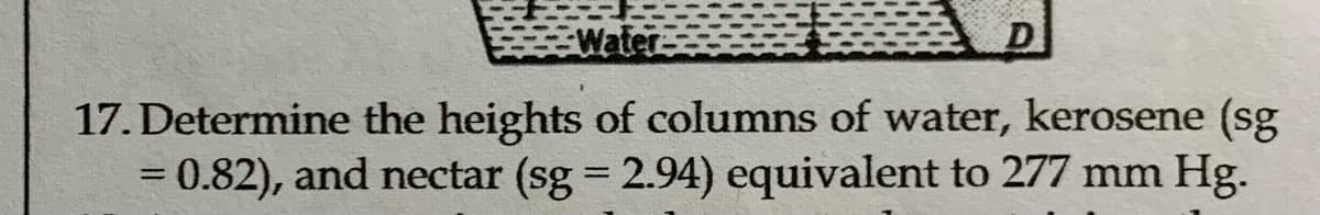 Water
17. Determine the heights of columns of water, kerosene (sg
= 0.82), and nectar (sg = 2.94) equivalent to 277 mm Hg.
