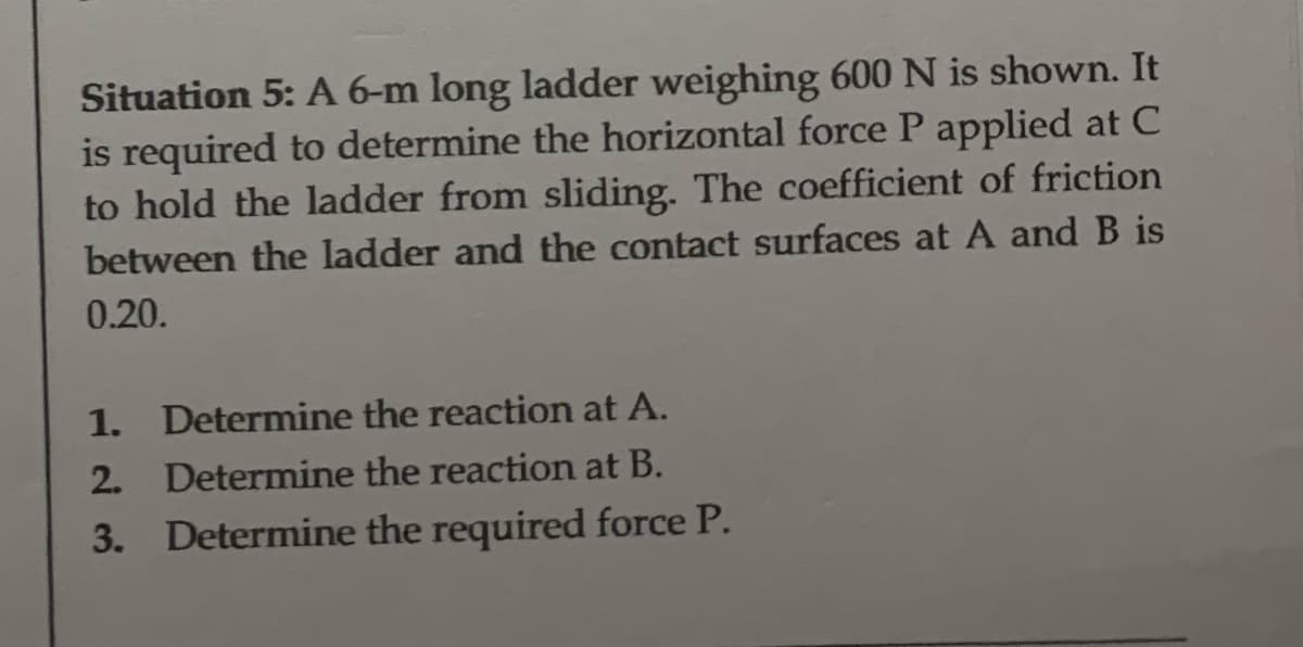 Situation 5: A 6-m long ladder weighing 600 N is shown. It
is required to determine the horizontal force P applied at C
to hold the ladder from sliding. The coefficient of friction
between the ladder and the contact surfaces at A and B is
0.20.
1. Determine the reaction at A.
2.
Determine the reaction at B.
3. Determine the required force P.
