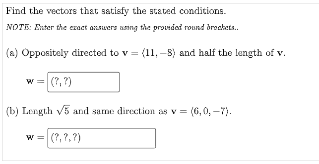 Find the vectors that satisfy the stated conditions.
NOTE: Enter the exact answers using the provided round brackets..
(a) Oppositely directed to v = (11, –8) and half the length of v.
|(?, ?)
W =
(b) Length v5 and same direction as v = (6,0, –7).
w =
(?, ?, ?)
